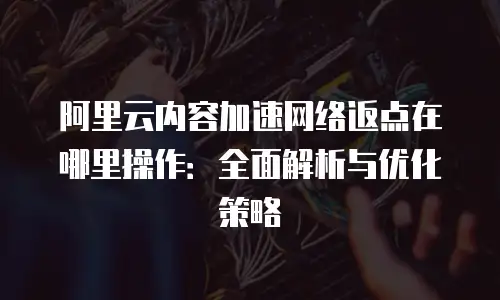 阿里云内容加速网络返点在哪里操作：全面解析与优化策略