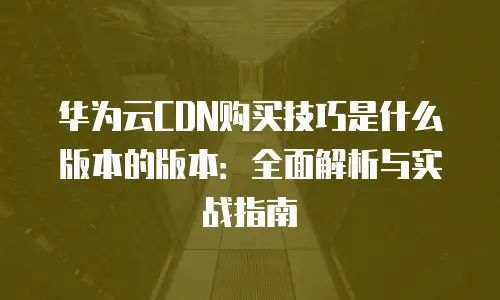 华为云CDN购买技巧是什么版本的版本：全面解析与实战指南