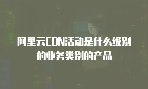 阿里云CDN活动是什么级别的业务类别的产品