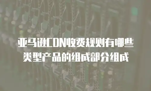 亚马逊CDN收费规则有哪些类型产品的组成部分组成