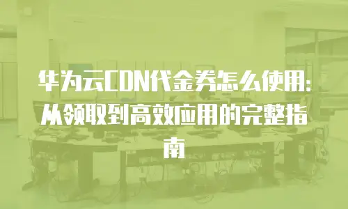 华为云CDN代金券怎么使用：从领取到高效应用的完整指南
