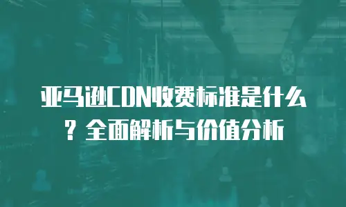 亚马逊CDN收费标准是什么？全面解析与价值分析