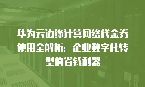 华为云边缘计算网络代金券使用全解析：企业数字化转型的省钱利器