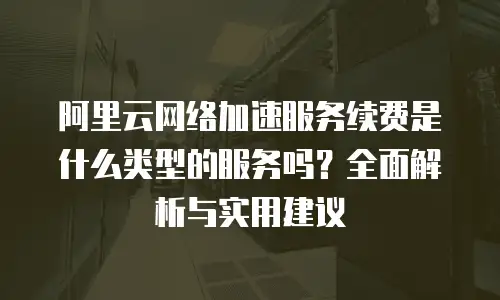阿里云网络加速服务续费是什么类型的服务吗？全面解析与实用建议