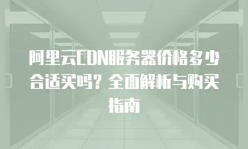 阿里云CDN服务器价格多少合适买吗？全面解析与购买指南