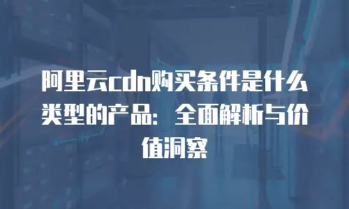 阿里云cdn购买条件是什么类型的产品：全面解析与价值洞察