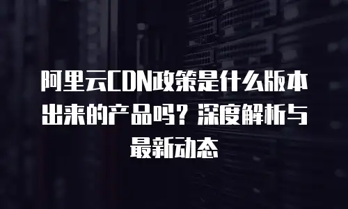 阿里云CDN政策是什么版本出来的产品吗？深度解析与最新动态