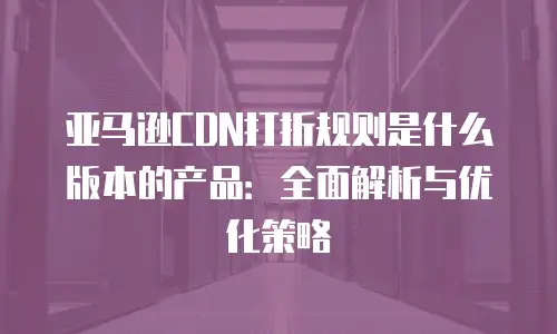 亚马逊CDN打折规则是什么版本的产品：全面解析与优化策略