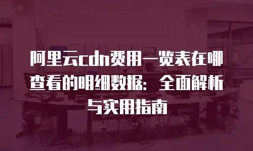 阿里云cdn费用一览表在哪查看的明细数据：全面解析与实用指南