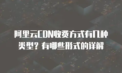 阿里云CDN收费方式有几种类型？有哪些形式的详解