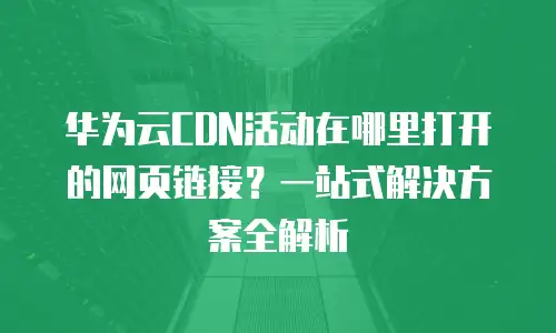 华为云CDN活动在哪里打开的网页链接？一站式解决方案全解析