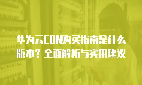 华为云CDN购买指南是什么版本？全面解析与实用建议