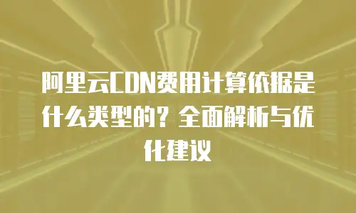 阿里云CDN费用计算依据是什么类型的？全面解析与优化建议
