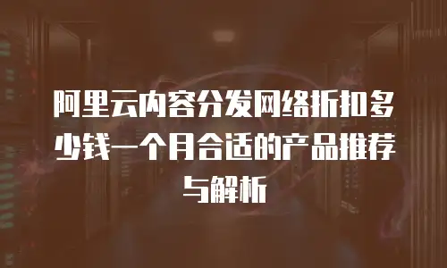 阿里云内容分发网络折扣多少钱一个月合适的产品推荐与解析