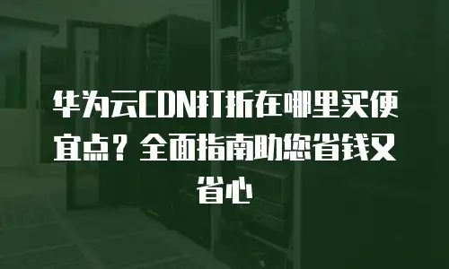 华为云CDN打折在哪里买便宜点？全面指南助您省钱又省心