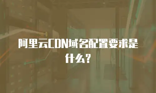 阿里云CDN域名配置要求是什么？