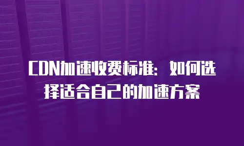 CDN加速收费标准：如何选择适合自己的加速方案