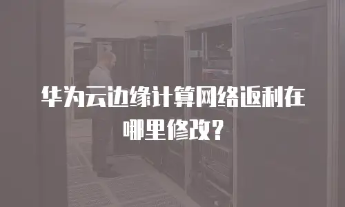 华为云边缘计算网络返利在哪里修改？
