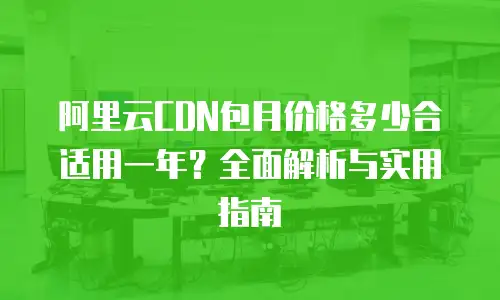阿里云CDN包月价格多少合适用一年？全面解析与实用指南