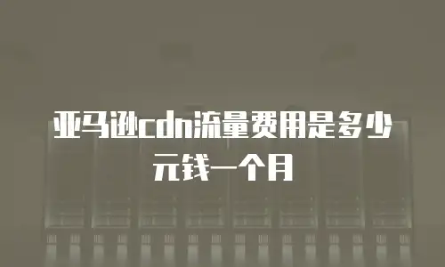 亚马逊cdn流量费用是多少元钱一个月