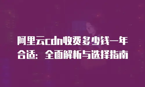 阿里云cdn收费多少钱一年合适：全面解析与选择指南