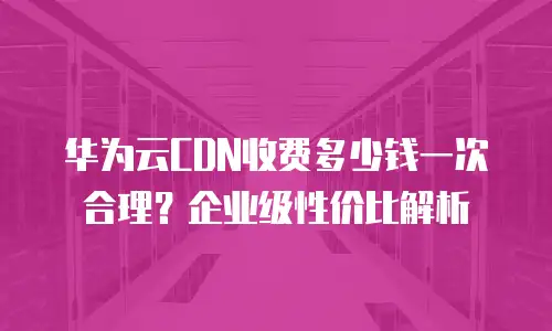 华为云CDN收费多少钱一次合理？企业级性价比解析