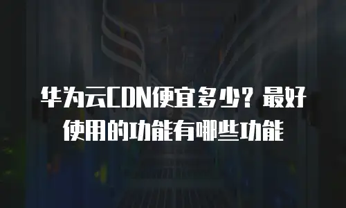 华为云CDN便宜多少？最好使用的功能有哪些功能