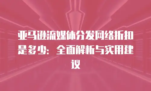 亚马逊流媒体分发网络折扣是多少：全面解析与实用建议