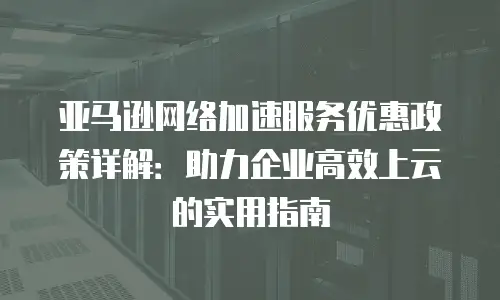亚马逊网络加速服务优惠政策详解：助力企业高效上云的实用指南