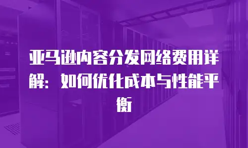 亚马逊内容分发网络费用详解：如何优化成本与性能平衡