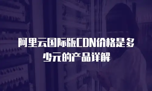 阿里云国际版CDN价格是多少元的产品详解