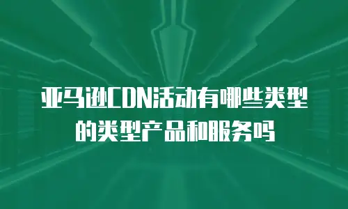 亚马逊CDN活动有哪些类型的类型产品和服务吗