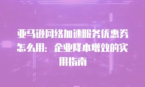 亚马逊网络加速服务优惠券怎么用：企业降本增效的实用指南