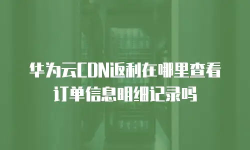 华为云CDN返利在哪里查看订单信息明细记录吗