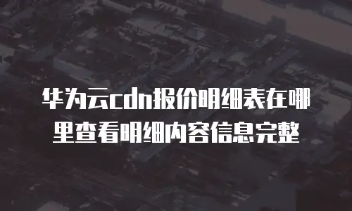 华为云cdn报价明细表在哪里查看明细内容信息完整