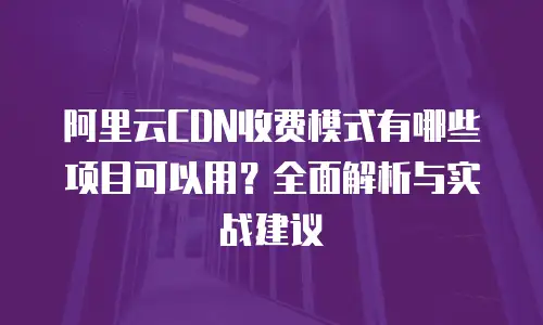 阿里云CDN收费模式有哪些项目可以用？全面解析与实战建议