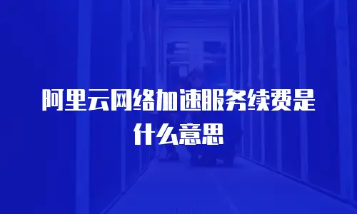 阿里云网络加速服务续费是什么意思