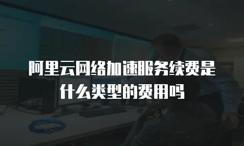 阿里云网络加速服务续费是什么类型的费用吗