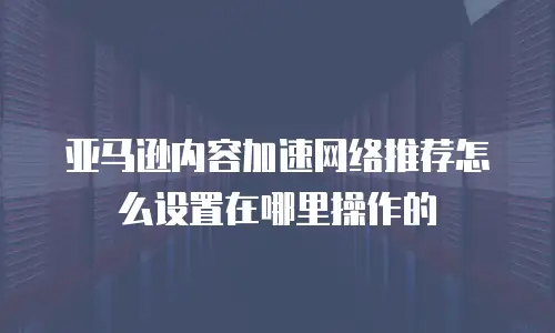 亚马逊内容加速网络推荐怎么设置在哪里操作的