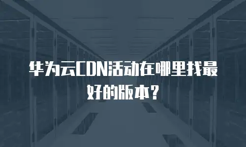 华为云CDN活动在哪里找最好的版本？