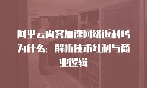 阿里云内容加速网络返利吗为什么：解析技术红利与商业逻辑