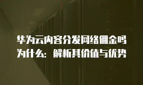 华为云内容分发网络佣金吗为什么：解析其价值与优势
