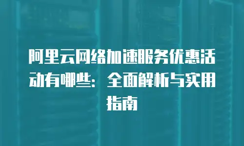 阿里云网络加速服务优惠活动有哪些：全面解析与实用指南