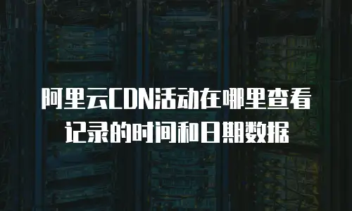 阿里云CDN活动在哪里查看记录的时间和日期数据