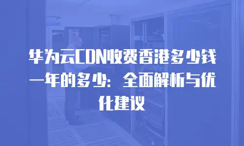 华为云CDN收费香港多少钱一年的多少：全面解析与优化建议