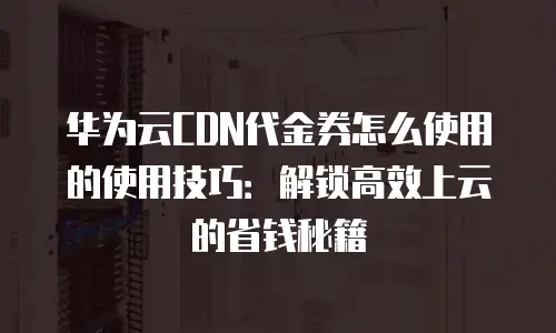 华为云CDN代金券怎么使用的使用技巧：解锁高效上云的省钱秘籍