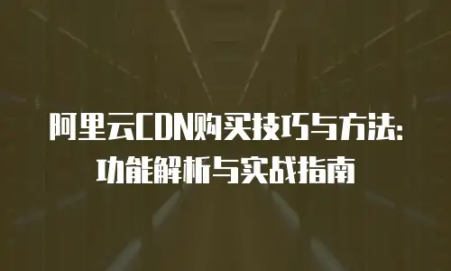 阿里云CDN购买技巧与方法：功能解析与实战指南