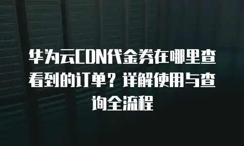 华为云CDN代金券在哪里查看到的订单？详解使用与查询全流程