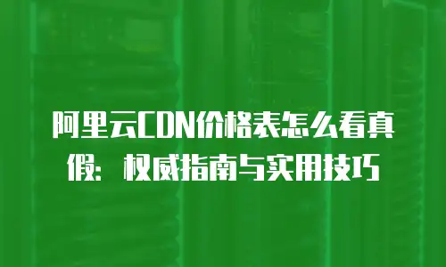 阿里云CDN价格表怎么看真假：权威指南与实用技巧