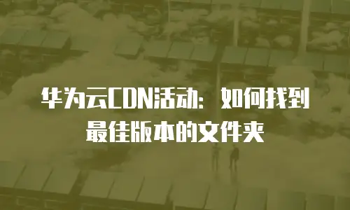华为云CDN活动：如何找到最佳版本的文件夹